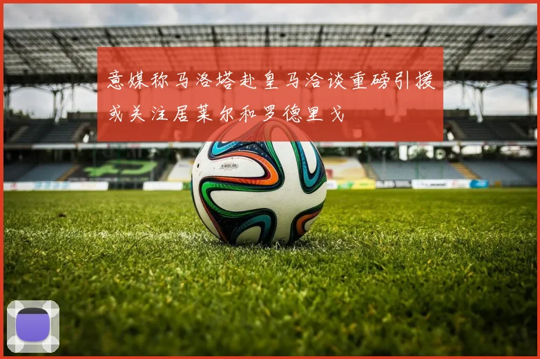 意媒称马洛塔赴皇马洽谈重磅引援或关注居莱尔和罗德里戈