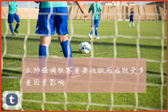 瓜帅强调联赛重要性欧冠成败受多重因素影响