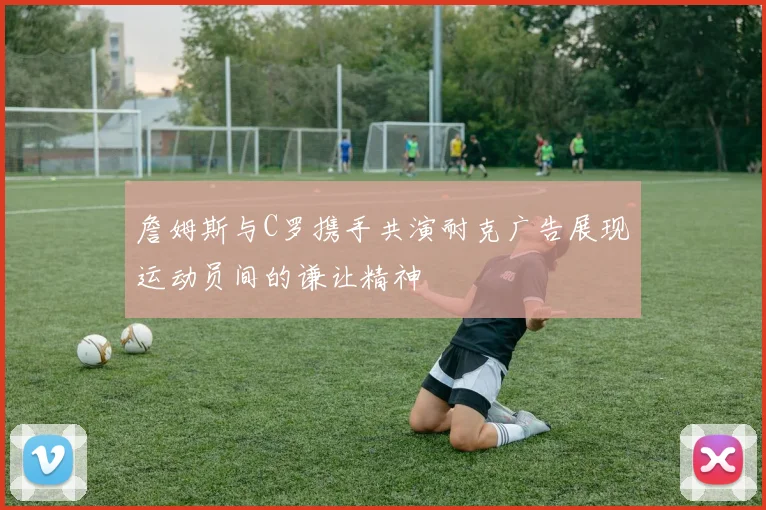 詹姆斯与C罗携手共演耐克广告展现运动员间的谦让精神
