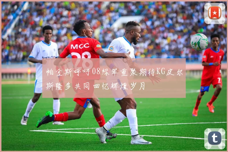 帕金斯呼吁08绿军重聚期待KG皮尔斯隆多共同回忆辉煌岁月