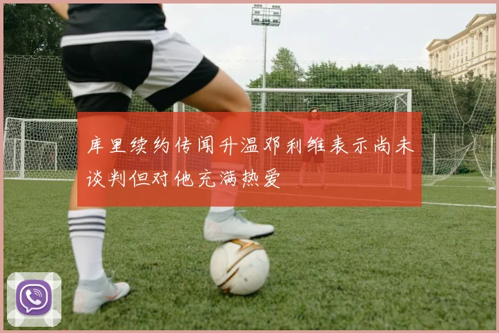 库里续约传闻升温邓利维表示尚未谈判但对他充满热爱