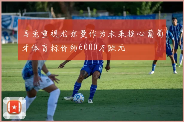 马竞重视尤尔曼作为未来核心葡萄牙体育标价约6000万欧元