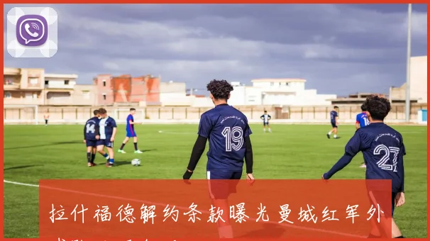 拉什福德解约条款曝光曼城红军外球队均可激活