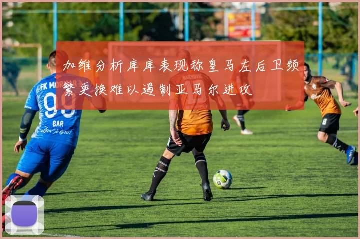 加维分析库库表现称皇马左后卫频繁更换难以遏制亚马尔进攻