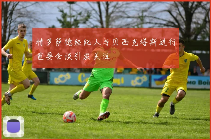 特罗萨德经纪人与贝西克塔斯进行重要会谈引发关注