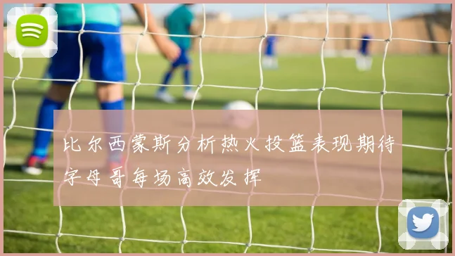 比尔西蒙斯分析热火投篮表现期待字母哥每场高效发挥