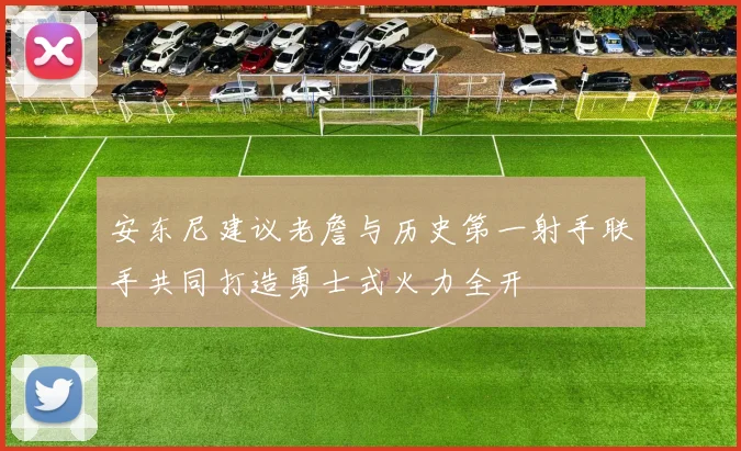 安东尼建议老詹与历史第一射手联手共同打造勇士式火力全开