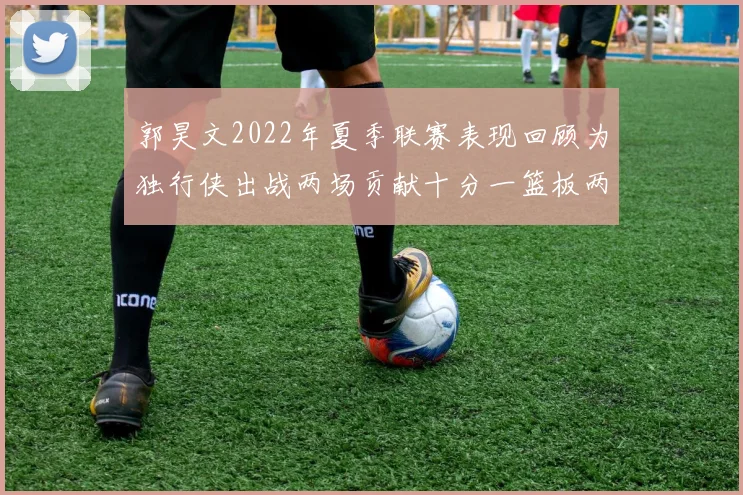 郭昊文2022年夏季联赛表现回顾为独行侠出战两场贡献十分一篮板两助攻